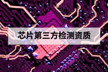芯片第三方检测机构需要哪些资质？质量体系、实验室认可与技术能力解析
